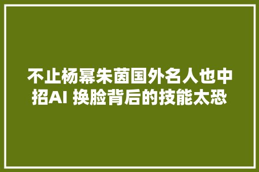 不止杨幂朱茵国外名人也中招AI 换脸背后的技能太恐惧