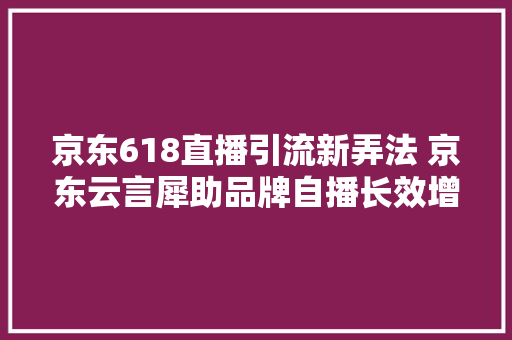 京东618直播引流新弄法 京东云言犀助品牌自播长效增长