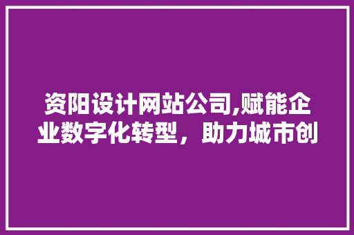 资阳设计网站公司,赋能企业数字化转型，助力城市创新发展