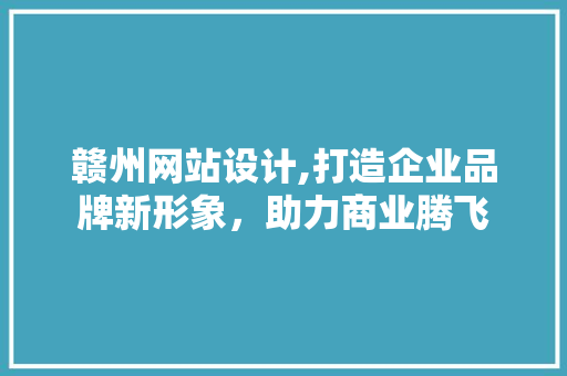 赣州网站设计,打造企业品牌新形象，助力商业腾飞