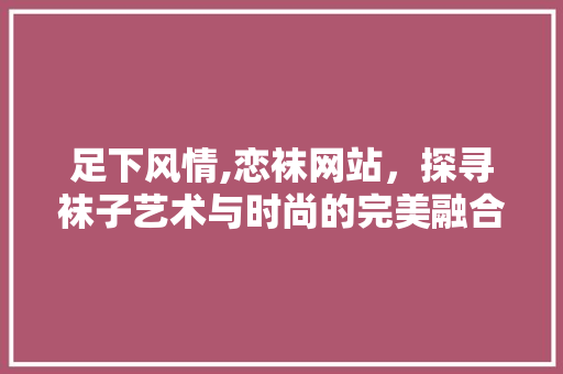 足下风情,恋袜网站，探寻袜子艺术与时尚的完美融合