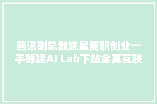 腾讯副总裁姚星离职创业一手筹建AI Lab下站全真互联网