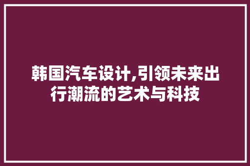 韩国汽车设计,引领未来出行潮流的艺术与科技