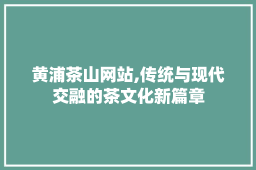 黄浦茶山网站,传统与现代交融的茶文化新篇章