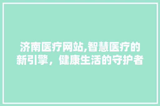 济南医疗网站,智慧医疗的新引擎，健康生活的守护者