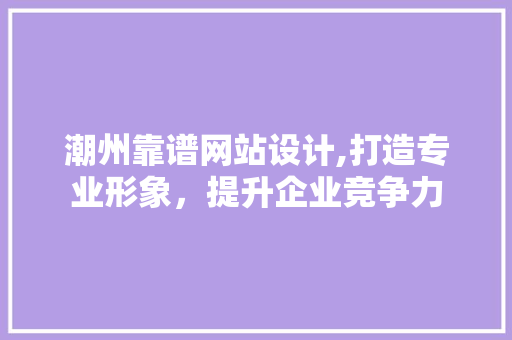 潮州靠谱网站设计,打造专业形象，提升企业竞争力