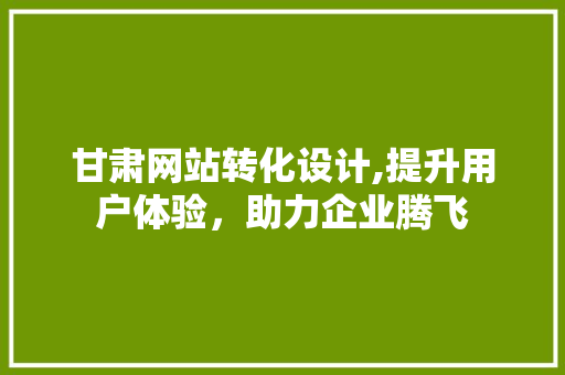 甘肃网站转化设计,提升用户体验，助力企业腾飞