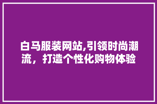 白马服装网站,引领时尚潮流，打造个性化购物体验