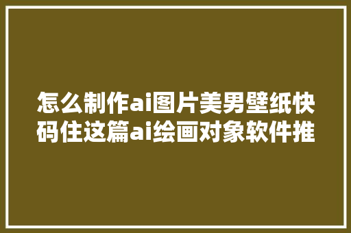 怎么制作ai图片美男壁纸快码住这篇ai绘画对象软件推荐合集