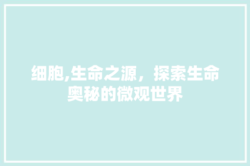 细胞,生命之源，探索生命奥秘的微观世界