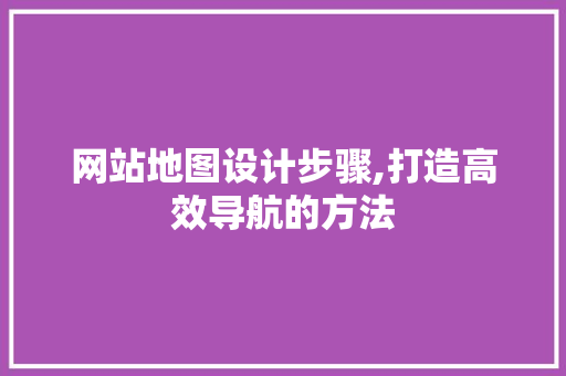 网站地图设计步骤,打造高效导航的方法