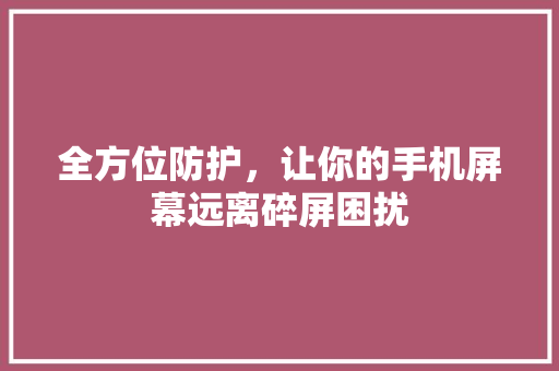 全方位防护，让你的手机屏幕远离碎屏困扰