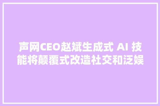 声网CEO赵斌生成式 AI 技能将颠覆式改造社交和泛娱乐行业｜钛媒体焦点