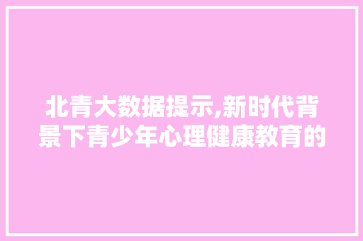 北青大数据提示,新时代背景下青少年心理健康教育的新趋势