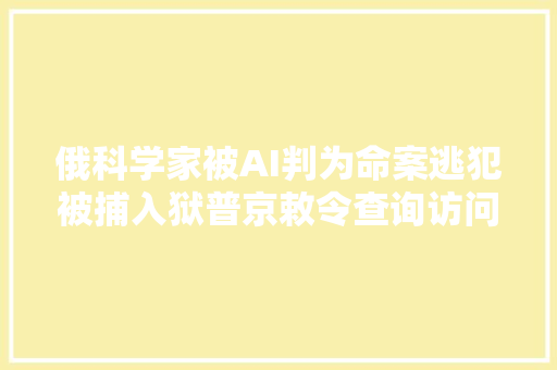 俄科学家被AI判为命案逃犯被捕入狱普京敕令查询访问后获释AI掉足有严重后果