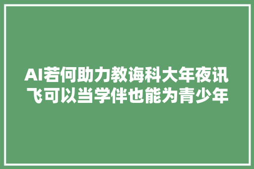 AI若何助力教诲科大年夜讯飞可以当学伴也能为青少年心理健康护航