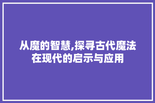 从魔的智慧,探寻古代魔法在现代的启示与应用