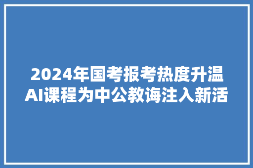2024年国考报考热度升温AI课程为中公教诲注入新活力
