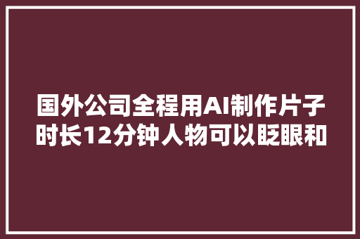 国外公司全程用AI制作片子时长12分钟人物可以眨眼和张嘴