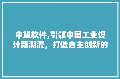 中望软件,引领中国工业设计新潮流，打造自主创新的数字设计平台