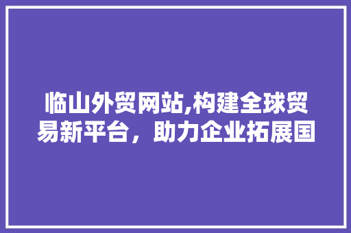 临山外贸网站,构建全球贸易新平台，助力企业拓展国际市场