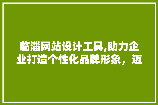 临淄网站设计工具,助力企业打造个性化品牌形象，迈向互联网新时代