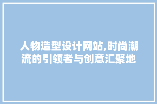 人物造型设计网站,时尚潮流的引领者与创意汇聚地