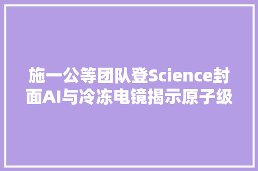 施一公等团队登Science封面AI与冷冻电镜揭示原子级NPC结构
