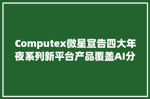 Computex微星宣告四大年夜系列新平台产品覆盖AI分娩力与游戏掌机