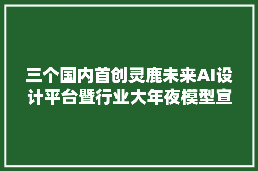 三个国内首创灵鹿未来AI设计平台暨行业大年夜模型宣告