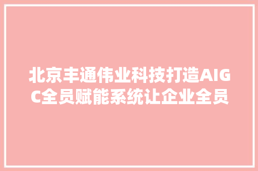北京丰通伟业科技打造AIGC全员赋能系统让企业全员用AI来营销