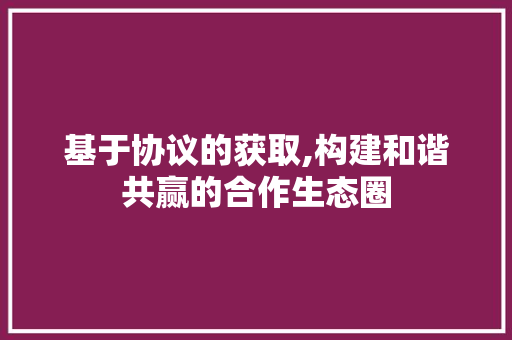 基于协议的获取,构建和谐共赢的合作生态圈