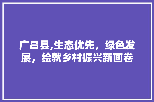 广昌县,生态优先，绿色发展，绘就乡村振兴新画卷