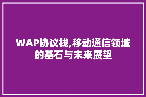 WAP协议栈,移动通信领域的基石与未来展望