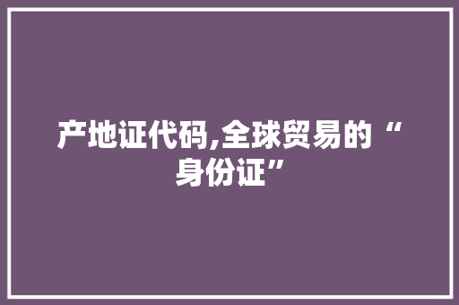 产地证代码,全球贸易的“身份证”