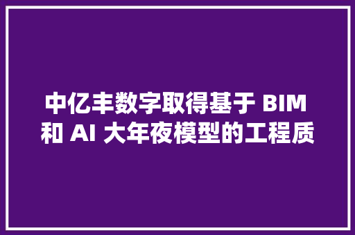 中亿丰数字取得基于 BIM 和 AI 大年夜模型的工程质量智能治理方法及系统专利大年夜幅提升工程质量治理成效