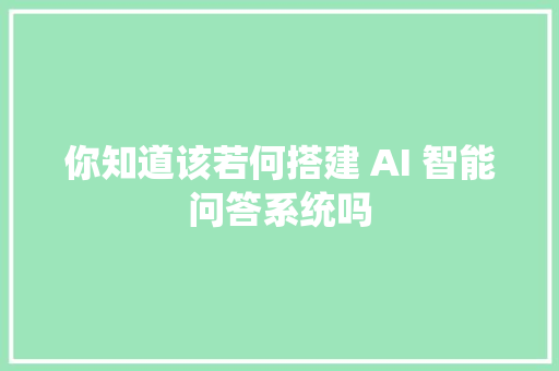 你知道该若何搭建 AI 智能问答系统吗