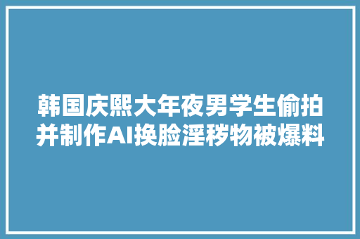 韩国庆熙大年夜男学生偷拍并制作AI换脸淫秽物被爆料后竟有网友袒护