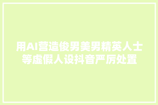 用AI营造俊男美男精英人士等虚假人设抖音严厉处置