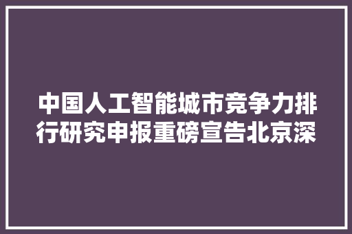 中国人工智能城市竞争力排行研究申报重磅宣告北京深圳上海多项指标全国领先