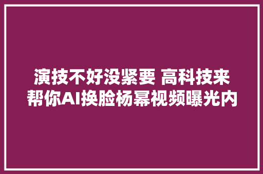 演技不好没紧要 高科技来帮你AI换脸杨幂视频曝光内幕