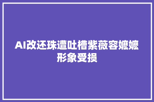 AI改还珠遭吐槽紫薇容嬷嬷形象受损
