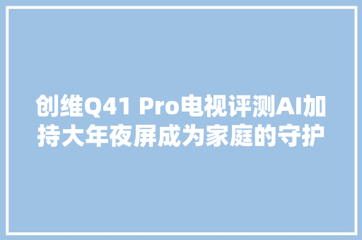 创维Q41 Pro电视评测AI加持大年夜屏成为家庭的守护者 钛极客