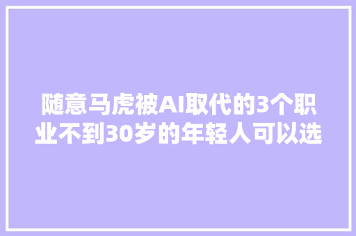 随意马虎被AI取代的3个职业不到30岁的年轻人可以选择跳槽