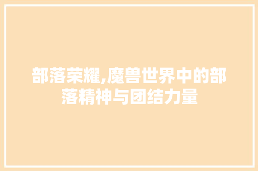 部落荣耀,魔兽世界中的部落精神与团结力量