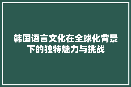 韩国语言文化在全球化背景下的独特魅力与挑战