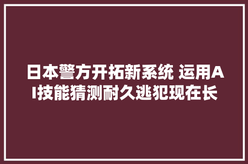 日本警方开拓新系统 运用AI技能猜测耐久逃犯现在长相