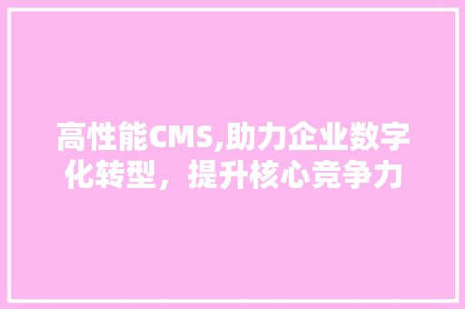 高性能CMS,助力企业数字化转型，提升核心竞争力