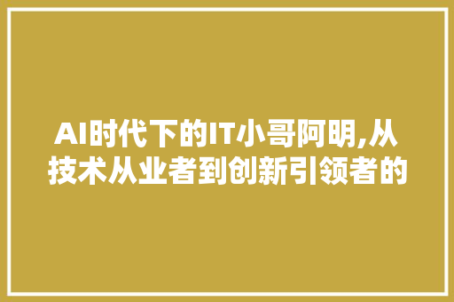 AI时代下的IT小哥阿明,从技术从业者到创新引领者的华丽转身