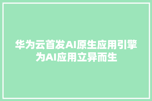 华为云首发AI原生应用引擎为AI应用立异而生